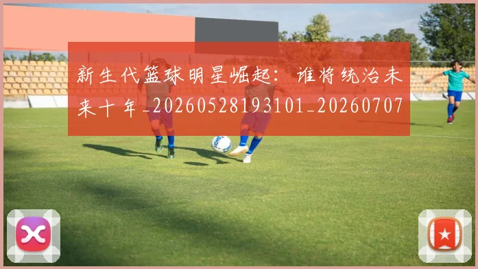 新生代篮球明星崛起:谁将统治未来十年_20260528193101_20260707020943