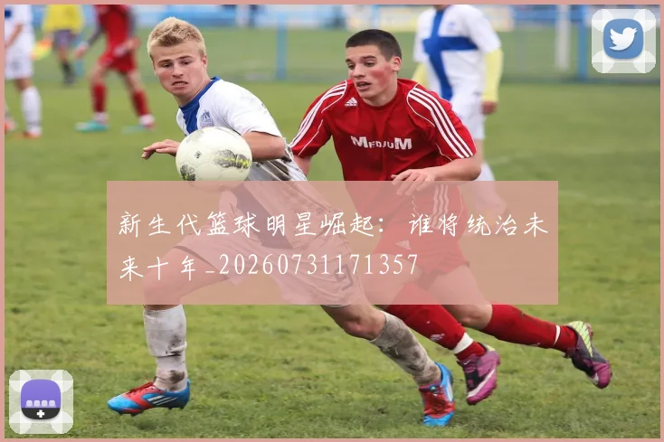 新生代篮球明星崛起:谁将统治未来十年_20260731171357